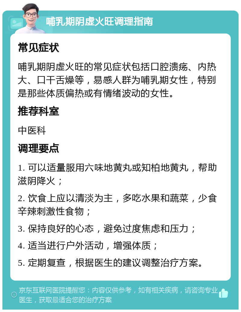 哺乳期阴虚火旺调理指南 常见症状 哺乳期阴虚火旺的常见症状包括口腔溃疡、内热大、口干舌燥等，易感人群为哺乳期女性，特别是那些体质偏热或有情绪波动的女性。 推荐科室 中医科 调理要点 1. 可以适量服用六味地黄丸或知柏地黄丸，帮助滋阴降火； 2. 饮食上应以清淡为主，多吃水果和蔬菜，少食辛辣刺激性食物； 3. 保持良好的心态，避免过度焦虑和压力； 4. 适当进行户外活动，增强体质； 5. 定期复查，根据医生的建议调整治疗方案。