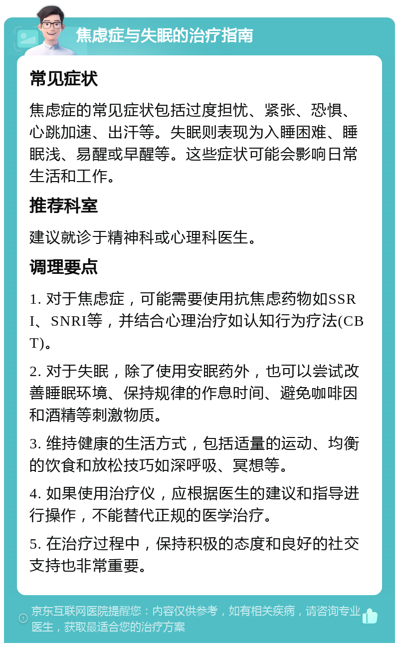 焦虑症与失眠的治疗指南 常见症状 焦虑症的常见症状包括过度担忧、紧张、恐惧、心跳加速、出汗等。失眠则表现为入睡困难、睡眠浅、易醒或早醒等。这些症状可能会影响日常生活和工作。 推荐科室 建议就诊于精神科或心理科医生。 调理要点 1. 对于焦虑症，可能需要使用抗焦虑药物如SSRI、SNRI等，并结合心理治疗如认知行为疗法(CBT)。 2. 对于失眠，除了使用安眠药外，也可以尝试改善睡眠环境、保持规律的作息时间、避免咖啡因和酒精等刺激物质。 3. 维持健康的生活方式，包括适量的运动、均衡的饮食和放松技巧如深呼吸、冥想等。 4. 如果使用治疗仪，应根据医生的建议和指导进行操作，不能替代正规的医学治疗。 5. 在治疗过程中，保持积极的态度和良好的社交支持也非常重要。