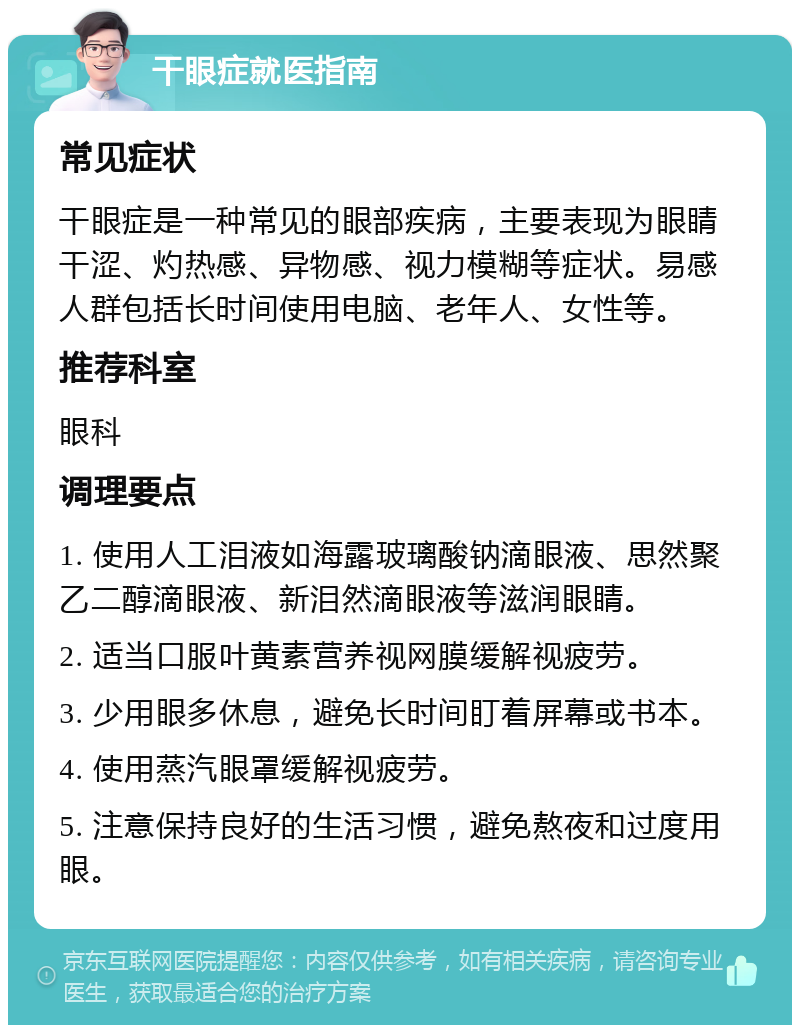 干眼症就医指南 常见症状 干眼症是一种常见的眼部疾病，主要表现为眼睛干涩、灼热感、异物感、视力模糊等症状。易感人群包括长时间使用电脑、老年人、女性等。 推荐科室 眼科 调理要点 1. 使用人工泪液如海露玻璃酸钠滴眼液、思然聚乙二醇滴眼液、新泪然滴眼液等滋润眼睛。 2. 适当口服叶黄素营养视网膜缓解视疲劳。 3. 少用眼多休息，避免长时间盯着屏幕或书本。 4. 使用蒸汽眼罩缓解视疲劳。 5. 注意保持良好的生活习惯，避免熬夜和过度用眼。