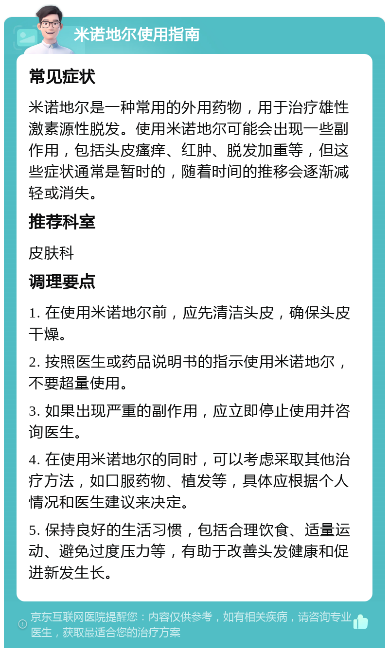 米诺地尔使用指南 常见症状 米诺地尔是一种常用的外用药物，用于治疗雄性激素源性脱发。使用米诺地尔可能会出现一些副作用，包括头皮瘙痒、红肿、脱发加重等，但这些症状通常是暂时的，随着时间的推移会逐渐减轻或消失。 推荐科室 皮肤科 调理要点 1. 在使用米诺地尔前，应先清洁头皮，确保头皮干燥。 2. 按照医生或药品说明书的指示使用米诺地尔，不要超量使用。 3. 如果出现严重的副作用，应立即停止使用并咨询医生。 4. 在使用米诺地尔的同时，可以考虑采取其他治疗方法，如口服药物、植发等，具体应根据个人情况和医生建议来决定。 5. 保持良好的生活习惯，包括合理饮食、适量运动、避免过度压力等，有助于改善头发健康和促进新发生长。