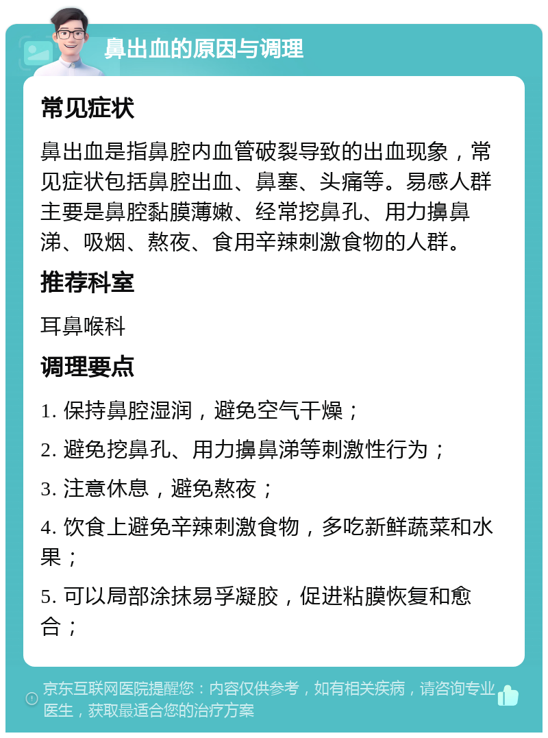 鼻出血的原因与调理 常见症状 鼻出血是指鼻腔内血管破裂导致的出血现象，常见症状包括鼻腔出血、鼻塞、头痛等。易感人群主要是鼻腔黏膜薄嫩、经常挖鼻孔、用力擤鼻涕、吸烟、熬夜、食用辛辣刺激食物的人群。 推荐科室 耳鼻喉科 调理要点 1. 保持鼻腔湿润，避免空气干燥； 2. 避免挖鼻孔、用力擤鼻涕等刺激性行为； 3. 注意休息，避免熬夜； 4. 饮食上避免辛辣刺激食物，多吃新鲜蔬菜和水果； 5. 可以局部涂抹易孚凝胶，促进粘膜恢复和愈合；