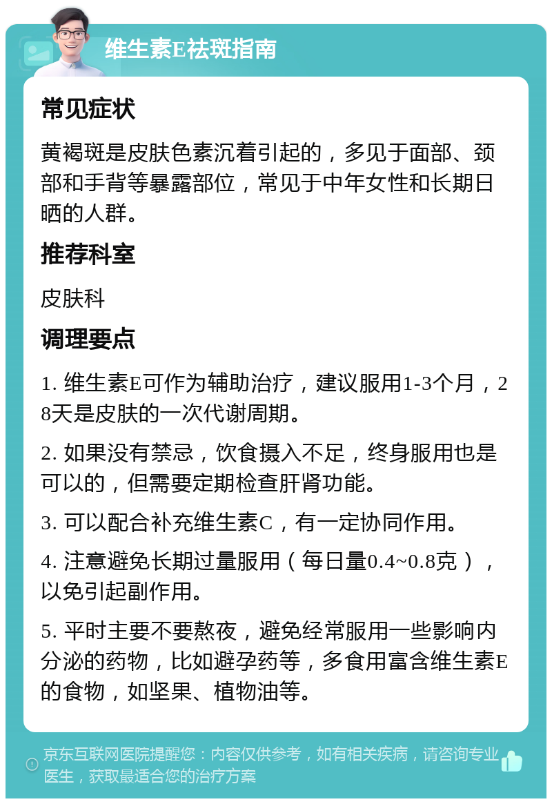 维生素E祛斑指南 常见症状 黄褐斑是皮肤色素沉着引起的，多见于面部、颈部和手背等暴露部位，常见于中年女性和长期日晒的人群。 推荐科室 皮肤科 调理要点 1. 维生素E可作为辅助治疗，建议服用1-3个月，28天是皮肤的一次代谢周期。 2. 如果没有禁忌，饮食摄入不足，终身服用也是可以的，但需要定期检查肝肾功能。 3. 可以配合补充维生素C，有一定协同作用。 4. 注意避免长期过量服用（每日量0.4~0.8克），以免引起副作用。 5. 平时主要不要熬夜，避免经常服用一些影响内分泌的药物，比如避孕药等，多食用富含维生素E的食物，如坚果、植物油等。