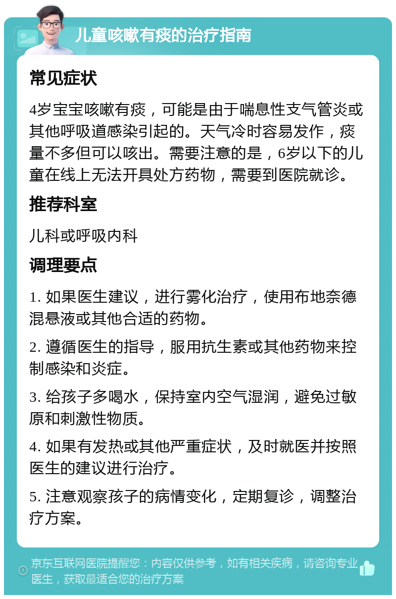 儿童咳嗽有痰的治疗指南 常见症状 4岁宝宝咳嗽有痰，可能是由于喘息性支气管炎或其他呼吸道感染引起的。天气冷时容易发作，痰量不多但可以咳出。需要注意的是，6岁以下的儿童在线上无法开具处方药物，需要到医院就诊。 推荐科室 儿科或呼吸内科 调理要点 1. 如果医生建议，进行雾化治疗，使用布地奈德混悬液或其他合适的药物。 2. 遵循医生的指导，服用抗生素或其他药物来控制感染和炎症。 3. 给孩子多喝水，保持室内空气湿润，避免过敏原和刺激性物质。 4. 如果有发热或其他严重症状，及时就医并按照医生的建议进行治疗。 5. 注意观察孩子的病情变化，定期复诊，调整治疗方案。