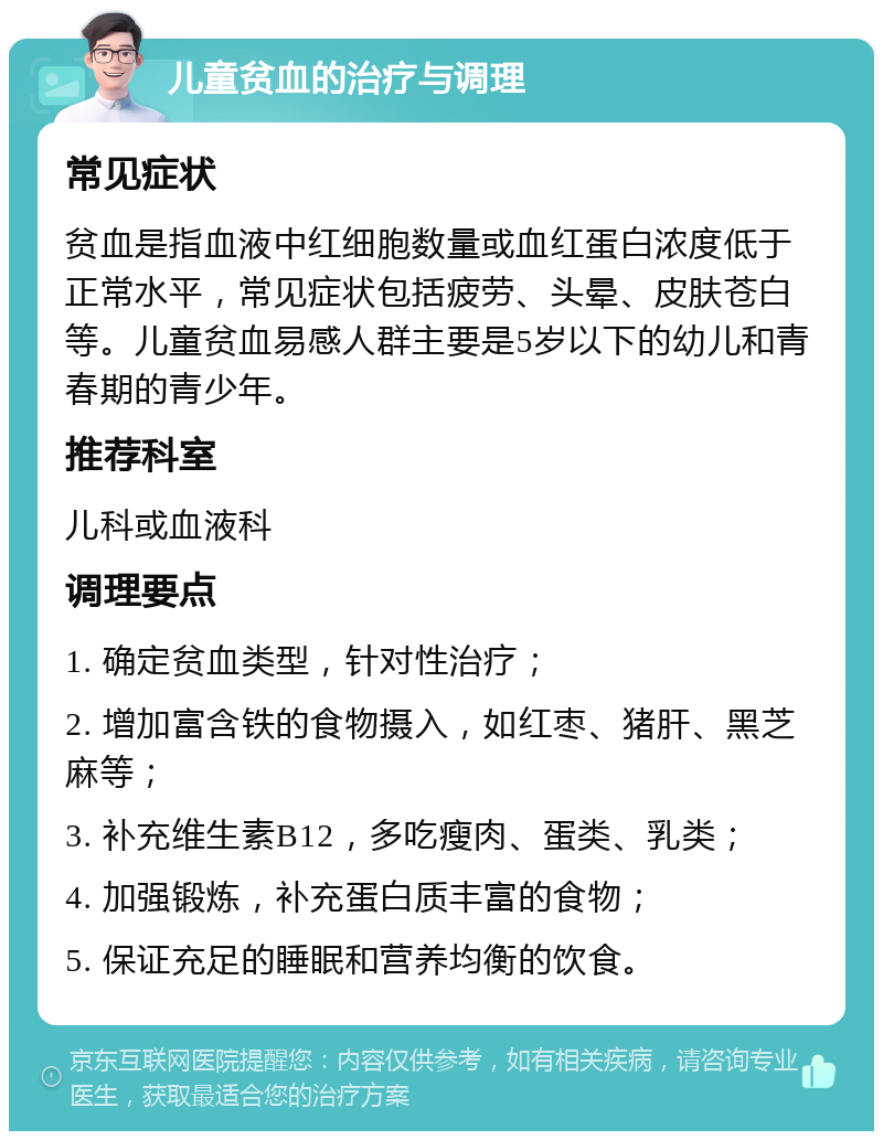 儿童贫血的治疗与调理 常见症状 贫血是指血液中红细胞数量或血红蛋白浓度低于正常水平，常见症状包括疲劳、头晕、皮肤苍白等。儿童贫血易感人群主要是5岁以下的幼儿和青春期的青少年。 推荐科室 儿科或血液科 调理要点 1. 确定贫血类型，针对性治疗； 2. 增加富含铁的食物摄入，如红枣、猪肝、黑芝麻等； 3. 补充维生素B12，多吃瘦肉、蛋类、乳类； 4. 加强锻炼，补充蛋白质丰富的食物； 5. 保证充足的睡眠和营养均衡的饮食。