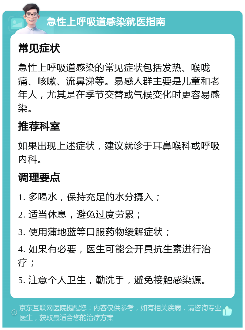 急性上呼吸道感染就医指南 常见症状 急性上呼吸道感染的常见症状包括发热、喉咙痛、咳嗽、流鼻涕等。易感人群主要是儿童和老年人，尤其是在季节交替或气候变化时更容易感染。 推荐科室 如果出现上述症状，建议就诊于耳鼻喉科或呼吸内科。 调理要点 1. 多喝水，保持充足的水分摄入； 2. 适当休息，避免过度劳累； 3. 使用蒲地蓝等口服药物缓解症状； 4. 如果有必要，医生可能会开具抗生素进行治疗； 5. 注意个人卫生，勤洗手，避免接触感染源。