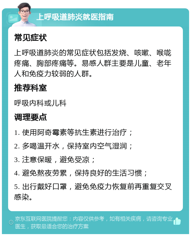 上呼吸道肺炎就医指南 常见症状 上呼吸道肺炎的常见症状包括发烧、咳嗽、喉咙疼痛、胸部疼痛等。易感人群主要是儿童、老年人和免疫力较弱的人群。 推荐科室 呼吸内科或儿科 调理要点 1. 使用阿奇霉素等抗生素进行治疗； 2. 多喝温开水，保持室内空气湿润； 3. 注意保暖，避免受凉； 4. 避免熬夜劳累，保持良好的生活习惯； 5. 出行戴好口罩，避免免疫力恢复前再重复交叉感染。