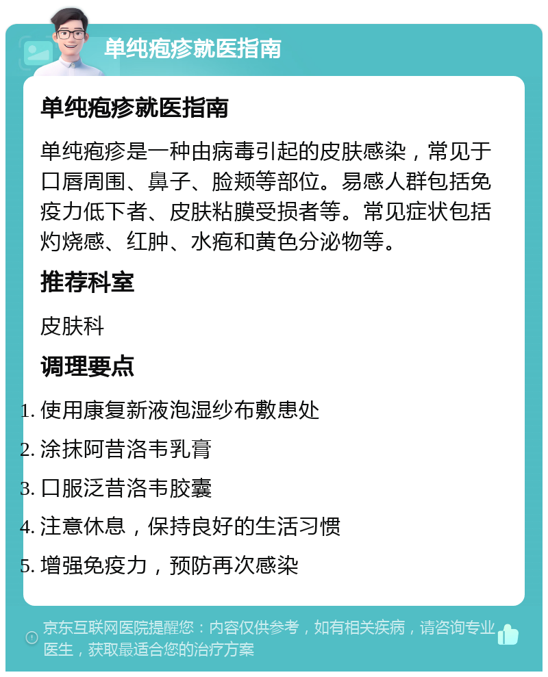 单纯疱疹就医指南 单纯疱疹就医指南 单纯疱疹是一种由病毒引起的皮肤感染，常见于口唇周围、鼻子、脸颊等部位。易感人群包括免疫力低下者、皮肤粘膜受损者等。常见症状包括灼烧感、红肿、水疱和黄色分泌物等。 推荐科室 皮肤科 调理要点 使用康复新液泡湿纱布敷患处 涂抹阿昔洛韦乳膏 口服泛昔洛韦胶囊 注意休息，保持良好的生活习惯 增强免疫力，预防再次感染