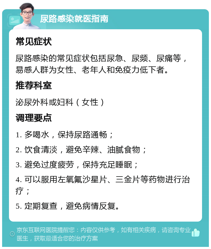 尿路感染就医指南 常见症状 尿路感染的常见症状包括尿急、尿频、尿痛等，易感人群为女性、老年人和免疫力低下者。 推荐科室 泌尿外科或妇科（女性） 调理要点 1. 多喝水，保持尿路通畅； 2. 饮食清淡，避免辛辣、油腻食物； 3. 避免过度疲劳，保持充足睡眠； 4. 可以服用左氧氟沙星片、三金片等药物进行治疗； 5. 定期复查，避免病情反复。