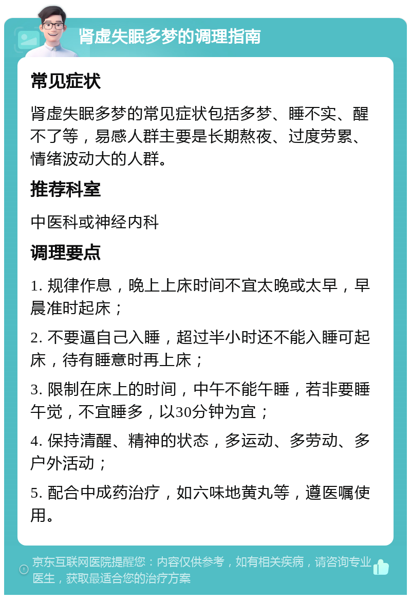 肾虚失眠多梦的调理指南 常见症状 肾虚失眠多梦的常见症状包括多梦、睡不实、醒不了等，易感人群主要是长期熬夜、过度劳累、情绪波动大的人群。 推荐科室 中医科或神经内科 调理要点 1. 规律作息，晚上上床时间不宜太晚或太早，早晨准时起床； 2. 不要逼自己入睡，超过半小时还不能入睡可起床，待有睡意时再上床； 3. 限制在床上的时间，中午不能午睡，若非要睡午觉，不宜睡多，以30分钟为宜； 4. 保持清醒、精神的状态，多运动、多劳动、多户外活动； 5. 配合中成药治疗，如六味地黄丸等，遵医嘱使用。