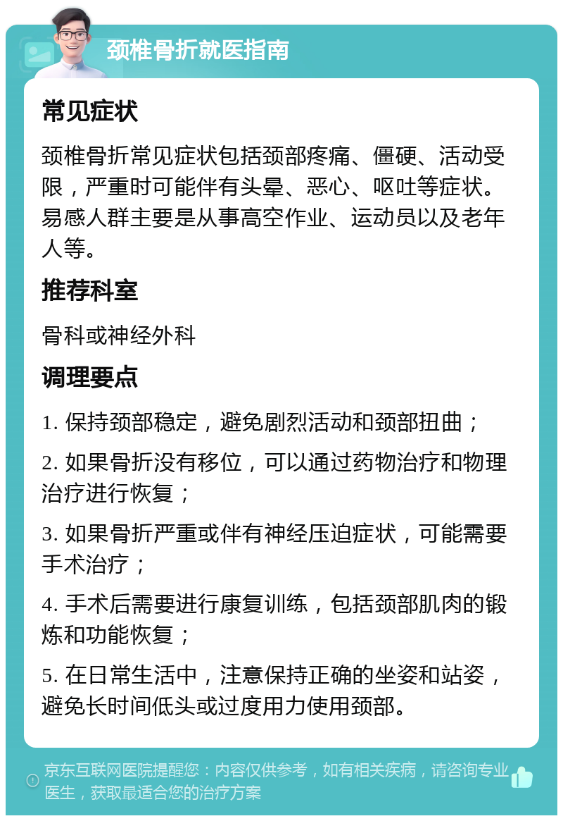 颈椎骨折就医指南 常见症状 颈椎骨折常见症状包括颈部疼痛、僵硬、活动受限，严重时可能伴有头晕、恶心、呕吐等症状。易感人群主要是从事高空作业、运动员以及老年人等。 推荐科室 骨科或神经外科 调理要点 1. 保持颈部稳定，避免剧烈活动和颈部扭曲； 2. 如果骨折没有移位，可以通过药物治疗和物理治疗进行恢复； 3. 如果骨折严重或伴有神经压迫症状，可能需要手术治疗； 4. 手术后需要进行康复训练，包括颈部肌肉的锻炼和功能恢复； 5. 在日常生活中，注意保持正确的坐姿和站姿，避免长时间低头或过度用力使用颈部。