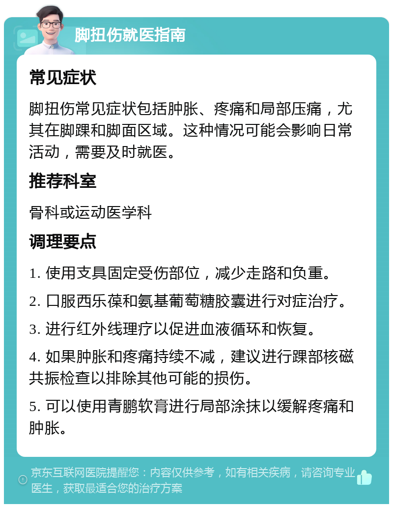 脚扭伤就医指南 常见症状 脚扭伤常见症状包括肿胀、疼痛和局部压痛，尤其在脚踝和脚面区域。这种情况可能会影响日常活动，需要及时就医。 推荐科室 骨科或运动医学科 调理要点 1. 使用支具固定受伤部位，减少走路和负重。 2. 口服西乐葆和氨基葡萄糖胶囊进行对症治疗。 3. 进行红外线理疗以促进血液循环和恢复。 4. 如果肿胀和疼痛持续不减，建议进行踝部核磁共振检查以排除其他可能的损伤。 5. 可以使用青鹏软膏进行局部涂抹以缓解疼痛和肿胀。