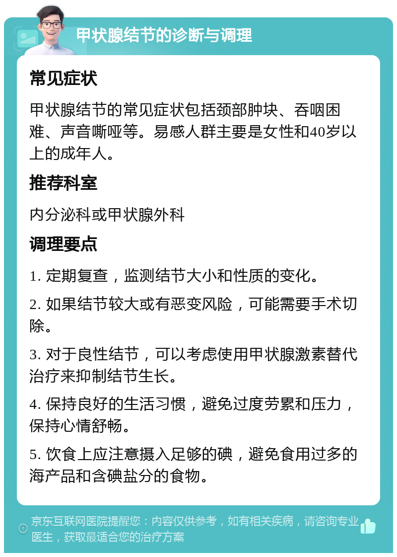 甲状腺结节的诊断与调理 常见症状 甲状腺结节的常见症状包括颈部肿块、吞咽困难、声音嘶哑等。易感人群主要是女性和40岁以上的成年人。 推荐科室 内分泌科或甲状腺外科 调理要点 1. 定期复查，监测结节大小和性质的变化。 2. 如果结节较大或有恶变风险，可能需要手术切除。 3. 对于良性结节，可以考虑使用甲状腺激素替代治疗来抑制结节生长。 4. 保持良好的生活习惯，避免过度劳累和压力，保持心情舒畅。 5. 饮食上应注意摄入足够的碘，避免食用过多的海产品和含碘盐分的食物。