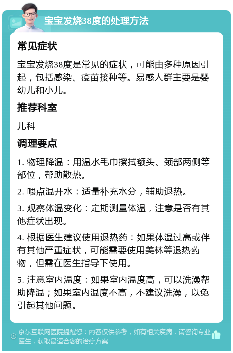 宝宝发烧38度的处理方法 常见症状 宝宝发烧38度是常见的症状，可能由多种原因引起，包括感染、疫苗接种等。易感人群主要是婴幼儿和小儿。 推荐科室 儿科 调理要点 1. 物理降温：用温水毛巾擦拭额头、颈部两侧等部位，帮助散热。 2. 喂点温开水：适量补充水分，辅助退热。 3. 观察体温变化：定期测量体温，注意是否有其他症状出现。 4. 根据医生建议使用退热药：如果体温过高或伴有其他严重症状，可能需要使用美林等退热药物，但需在医生指导下使用。 5. 注意室内温度：如果室内温度高，可以洗澡帮助降温；如果室内温度不高，不建议洗澡，以免引起其他问题。