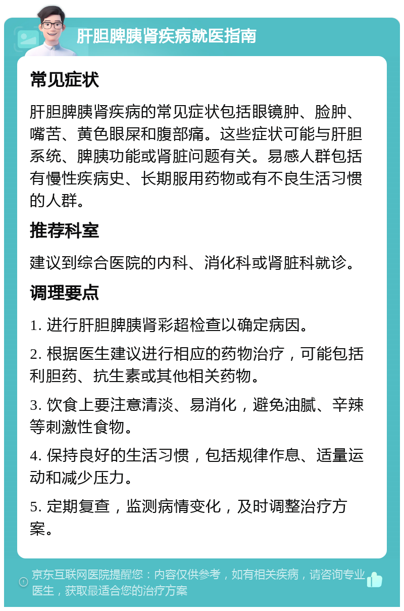 肝胆脾胰肾疾病就医指南 常见症状 肝胆脾胰肾疾病的常见症状包括眼镜肿、脸肿、嘴苦、黄色眼屎和腹部痛。这些症状可能与肝胆系统、脾胰功能或肾脏问题有关。易感人群包括有慢性疾病史、长期服用药物或有不良生活习惯的人群。 推荐科室 建议到综合医院的内科、消化科或肾脏科就诊。 调理要点 1. 进行肝胆脾胰肾彩超检查以确定病因。 2. 根据医生建议进行相应的药物治疗，可能包括利胆药、抗生素或其他相关药物。 3. 饮食上要注意清淡、易消化，避免油腻、辛辣等刺激性食物。 4. 保持良好的生活习惯，包括规律作息、适量运动和减少压力。 5. 定期复查，监测病情变化，及时调整治疗方案。