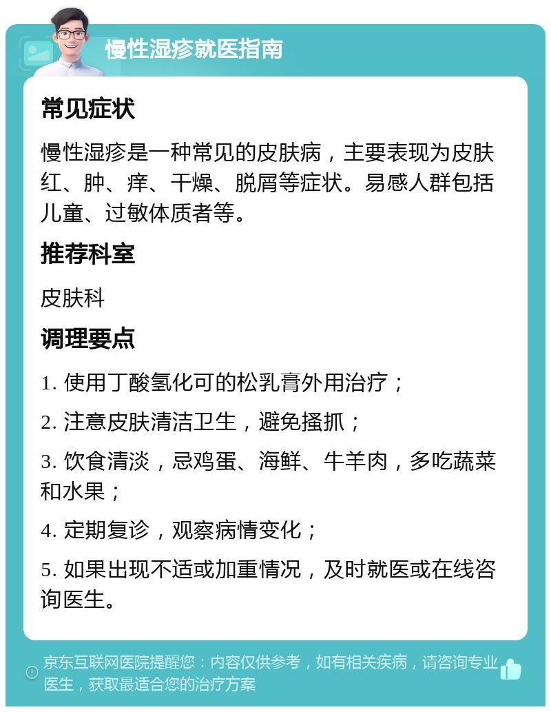 慢性湿疹就医指南 常见症状 慢性湿疹是一种常见的皮肤病，主要表现为皮肤红、肿、痒、干燥、脱屑等症状。易感人群包括儿童、过敏体质者等。 推荐科室 皮肤科 调理要点 1. 使用丁酸氢化可的松乳膏外用治疗； 2. 注意皮肤清洁卫生，避免搔抓； 3. 饮食清淡，忌鸡蛋、海鲜、牛羊肉，多吃蔬菜和水果； 4. 定期复诊，观察病情变化； 5. 如果出现不适或加重情况，及时就医或在线咨询医生。