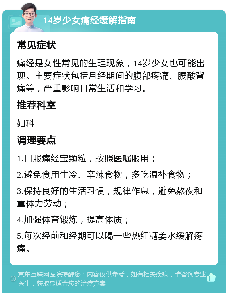 14岁少女痛经缓解指南 常见症状 痛经是女性常见的生理现象，14岁少女也可能出现。主要症状包括月经期间的腹部疼痛、腰酸背痛等，严重影响日常生活和学习。 推荐科室 妇科 调理要点 1.口服痛经宝颗粒，按照医嘱服用； 2.避免食用生冷、辛辣食物，多吃温补食物； 3.保持良好的生活习惯，规律作息，避免熬夜和重体力劳动； 4.加强体育锻炼，提高体质； 5.每次经前和经期可以喝一些热红糖姜水缓解疼痛。