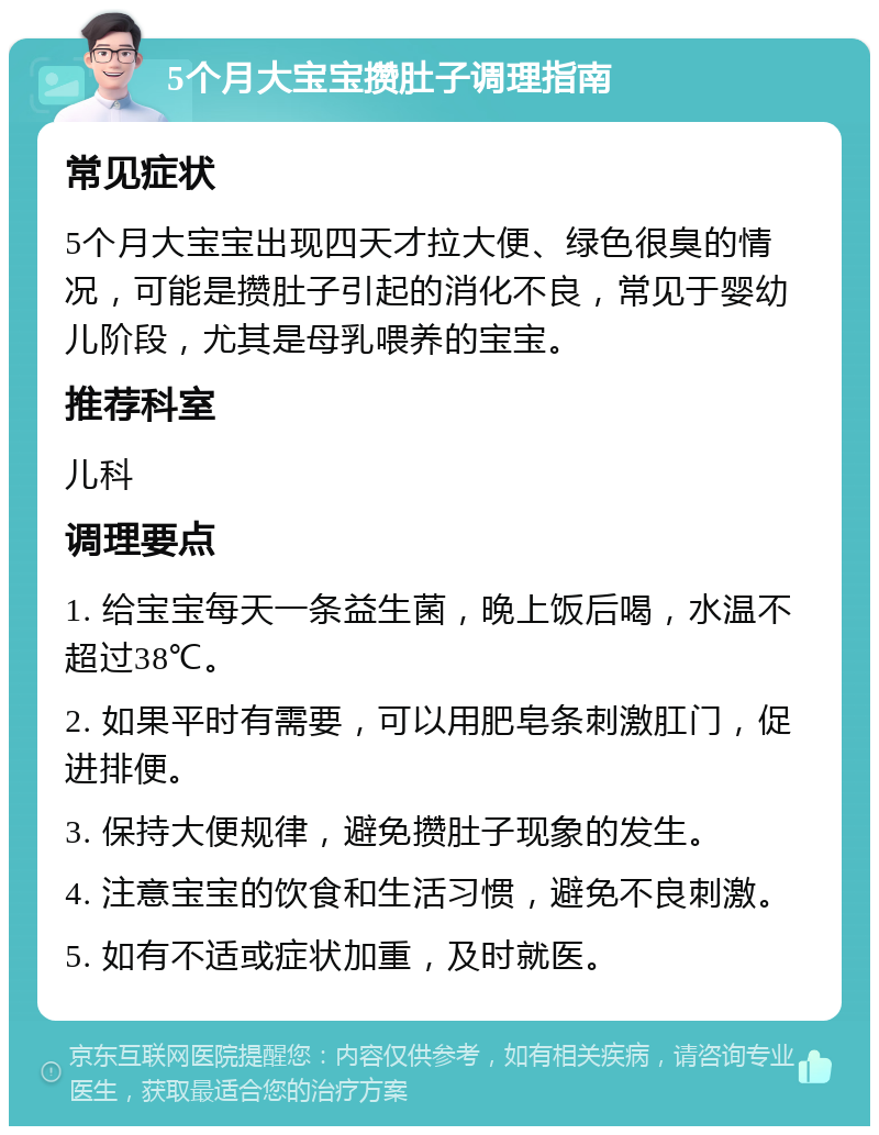 5个月大宝宝攒肚子调理指南 常见症状 5个月大宝宝出现四天才拉大便、绿色很臭的情况，可能是攒肚子引起的消化不良，常见于婴幼儿阶段，尤其是母乳喂养的宝宝。 推荐科室 儿科 调理要点 1. 给宝宝每天一条益生菌，晚上饭后喝，水温不超过38℃。 2. 如果平时有需要，可以用肥皂条刺激肛门，促进排便。 3. 保持大便规律，避免攒肚子现象的发生。 4. 注意宝宝的饮食和生活习惯，避免不良刺激。 5. 如有不适或症状加重，及时就医。