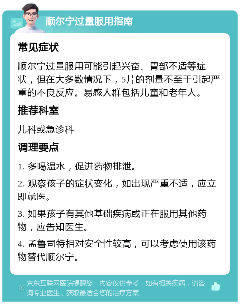 顺尔宁过量服用指南 常见症状 顺尔宁过量服用可能引起兴奋、胃部不适等症状，但在大多数情况下，5片的剂量不至于引起严重的不良反应。易感人群包括儿童和老年人。 推荐科室 儿科或急诊科 调理要点 1. 多喝温水，促进药物排泄。 2. 观察孩子的症状变化，如出现严重不适，应立即就医。 3. 如果孩子有其他基础疾病或正在服用其他药物，应告知医生。 4. 孟鲁司特相对安全性较高，可以考虑使用该药物替代顺尔宁。