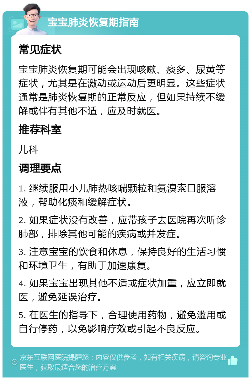 宝宝肺炎恢复期指南 常见症状 宝宝肺炎恢复期可能会出现咳嗽、痰多、尿黄等症状，尤其是在激动或运动后更明显。这些症状通常是肺炎恢复期的正常反应，但如果持续不缓解或伴有其他不适，应及时就医。 推荐科室 儿科 调理要点 1. 继续服用小儿肺热咳喘颗粒和氨溴索口服溶液，帮助化痰和缓解症状。 2. 如果症状没有改善，应带孩子去医院再次听诊肺部，排除其他可能的疾病或并发症。 3. 注意宝宝的饮食和休息，保持良好的生活习惯和环境卫生，有助于加速康复。 4. 如果宝宝出现其他不适或症状加重，应立即就医，避免延误治疗。 5. 在医生的指导下，合理使用药物，避免滥用或自行停药，以免影响疗效或引起不良反应。