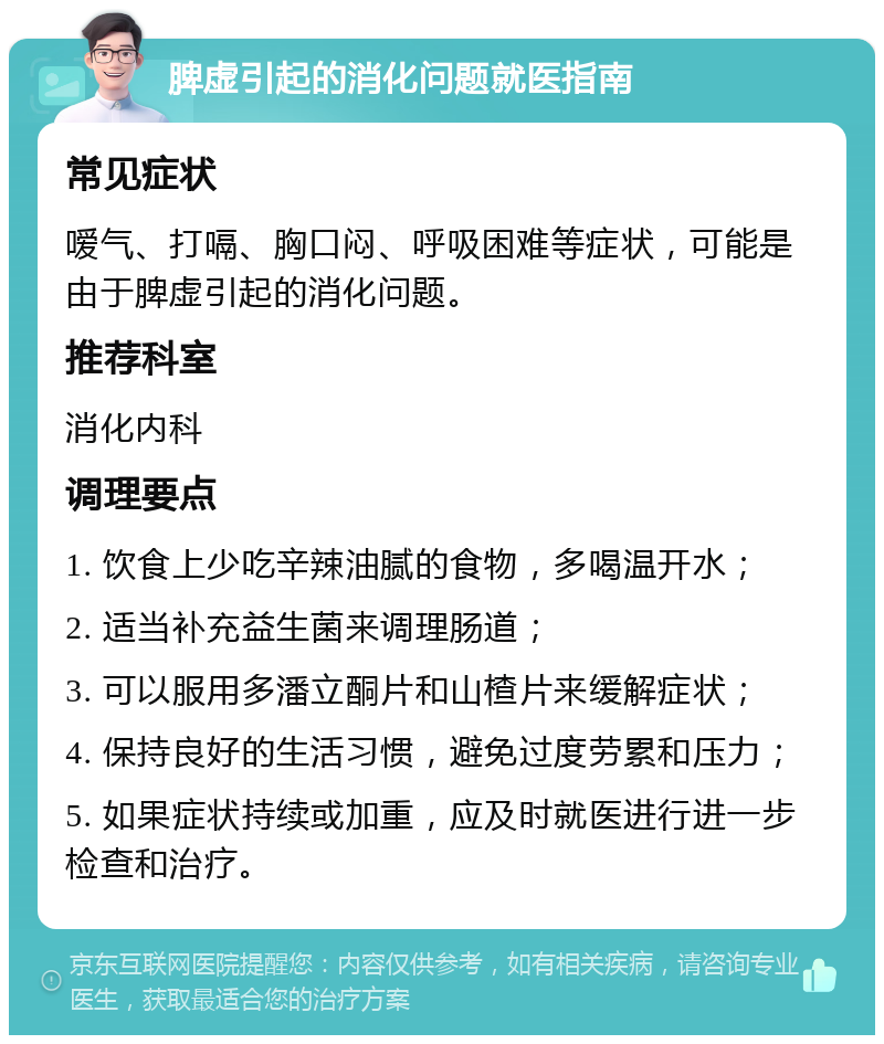 脾虚引起的消化问题就医指南 常见症状 嗳气、打嗝、胸口闷、呼吸困难等症状，可能是由于脾虚引起的消化问题。 推荐科室 消化内科 调理要点 1. 饮食上少吃辛辣油腻的食物，多喝温开水； 2. 适当补充益生菌来调理肠道； 3. 可以服用多潘立酮片和山楂片来缓解症状； 4. 保持良好的生活习惯，避免过度劳累和压力； 5. 如果症状持续或加重，应及时就医进行进一步检查和治疗。