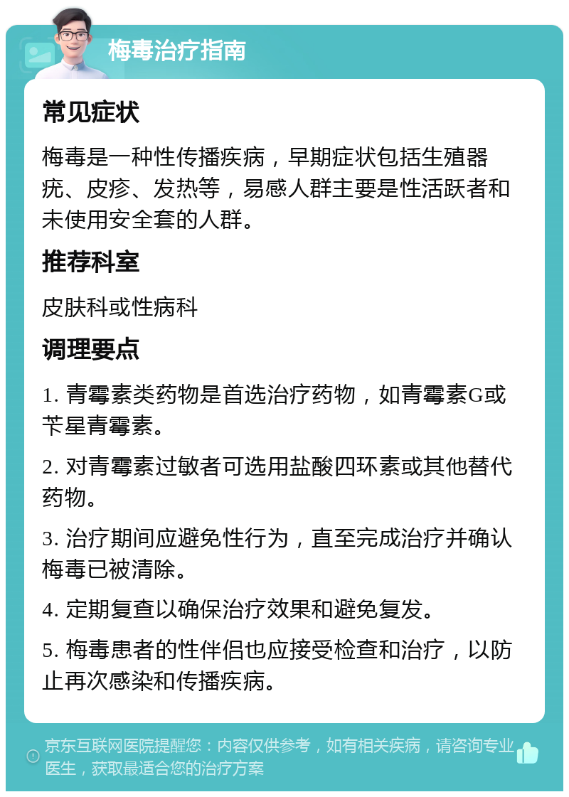 梅毒治疗指南 常见症状 梅毒是一种性传播疾病，早期症状包括生殖器疣、皮疹、发热等，易感人群主要是性活跃者和未使用安全套的人群。 推荐科室 皮肤科或性病科 调理要点 1. 青霉素类药物是首选治疗药物，如青霉素G或苄星青霉素。 2. 对青霉素过敏者可选用盐酸四环素或其他替代药物。 3. 治疗期间应避免性行为，直至完成治疗并确认梅毒已被清除。 4. 定期复查以确保治疗效果和避免复发。 5. 梅毒患者的性伴侣也应接受检查和治疗，以防止再次感染和传播疾病。