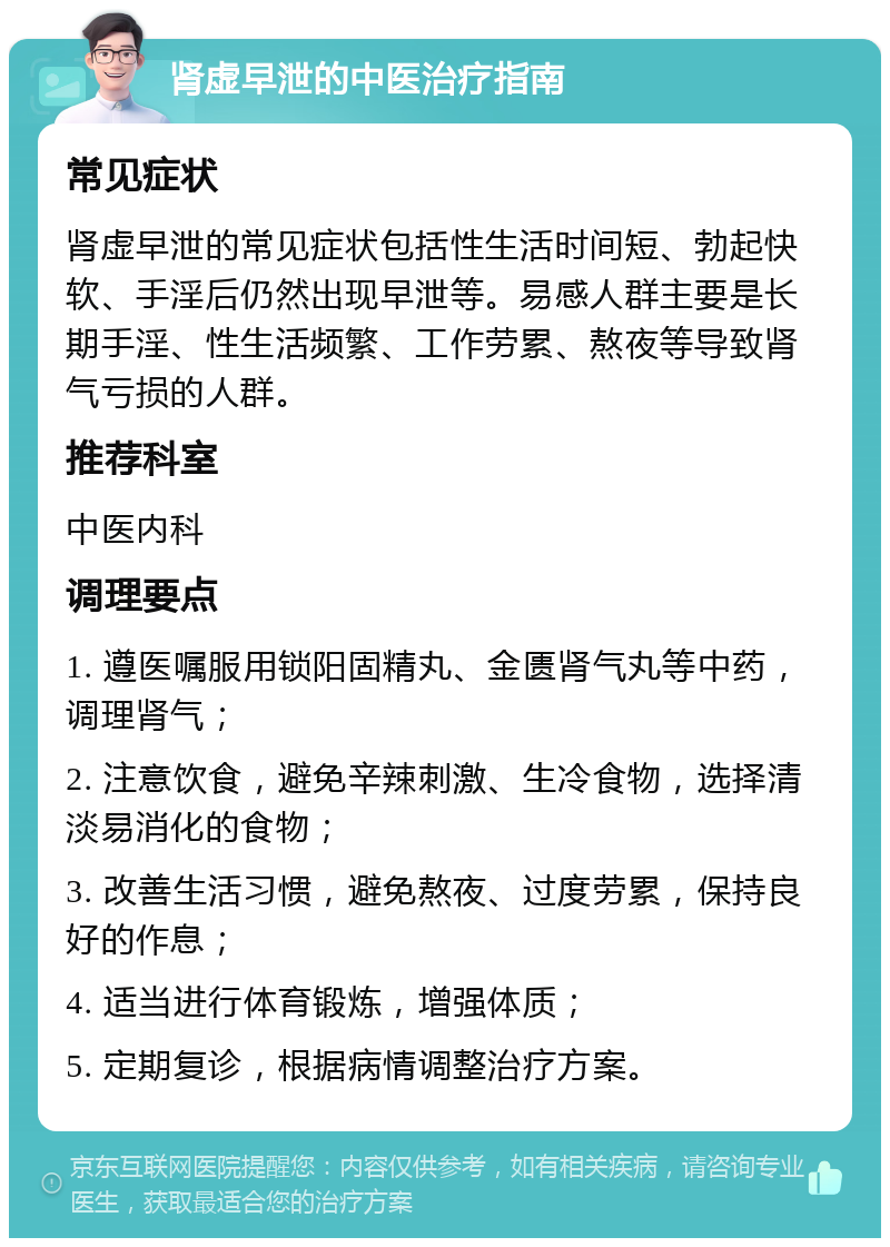 肾虚早泄的中医治疗指南 常见症状 肾虚早泄的常见症状包括性生活时间短、勃起快软、手淫后仍然出现早泄等。易感人群主要是长期手淫、性生活频繁、工作劳累、熬夜等导致肾气亏损的人群。 推荐科室 中医内科 调理要点 1. 遵医嘱服用锁阳固精丸、金匮肾气丸等中药，调理肾气； 2. 注意饮食，避免辛辣刺激、生冷食物，选择清淡易消化的食物； 3. 改善生活习惯，避免熬夜、过度劳累，保持良好的作息； 4. 适当进行体育锻炼，增强体质； 5. 定期复诊，根据病情调整治疗方案。