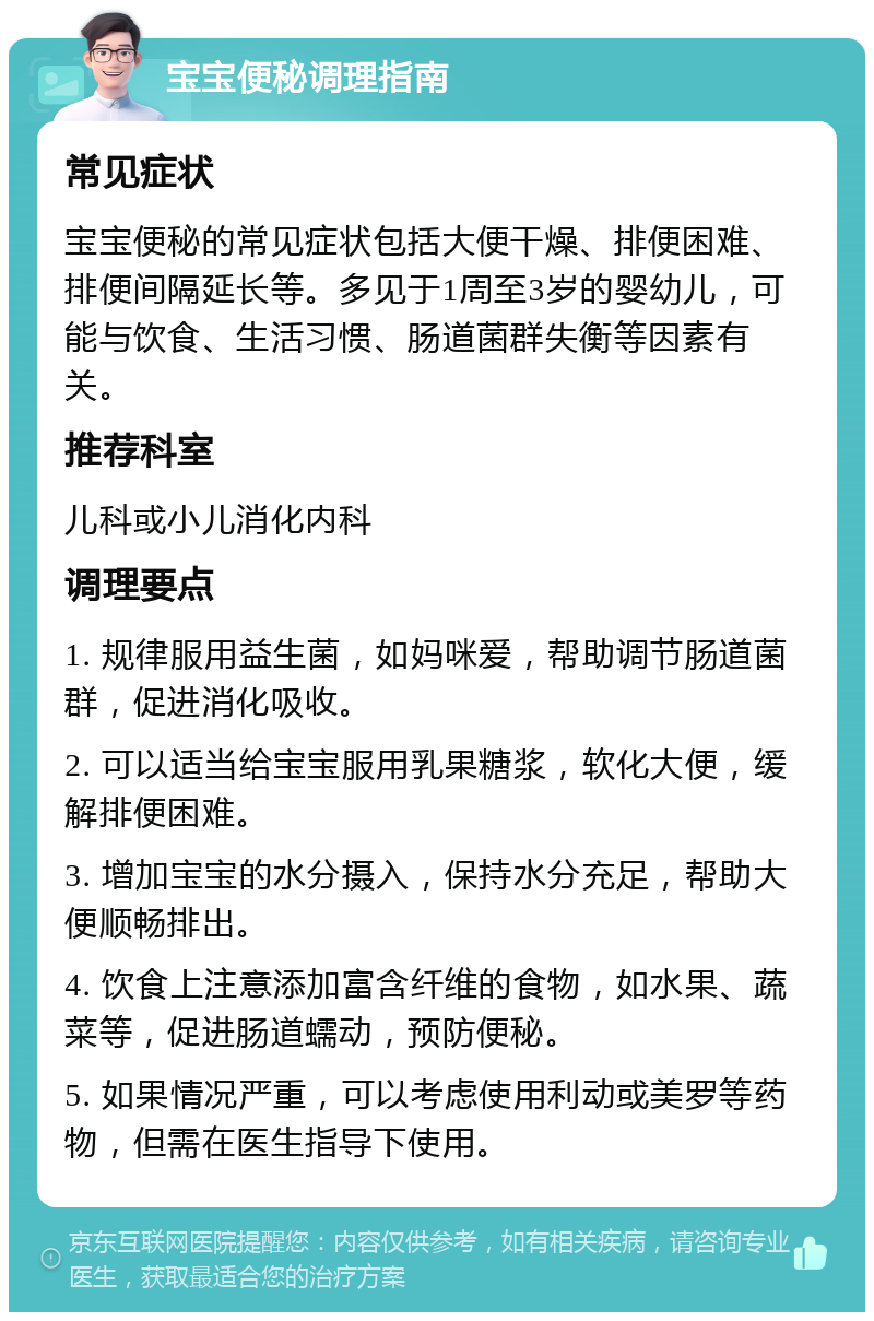 宝宝便秘调理指南 常见症状 宝宝便秘的常见症状包括大便干燥、排便困难、排便间隔延长等。多见于1周至3岁的婴幼儿，可能与饮食、生活习惯、肠道菌群失衡等因素有关。 推荐科室 儿科或小儿消化内科 调理要点 1. 规律服用益生菌，如妈咪爱，帮助调节肠道菌群，促进消化吸收。 2. 可以适当给宝宝服用乳果糖浆，软化大便，缓解排便困难。 3. 增加宝宝的水分摄入，保持水分充足，帮助大便顺畅排出。 4. 饮食上注意添加富含纤维的食物，如水果、蔬菜等，促进肠道蠕动，预防便秘。 5. 如果情况严重，可以考虑使用利动或美罗等药物，但需在医生指导下使用。