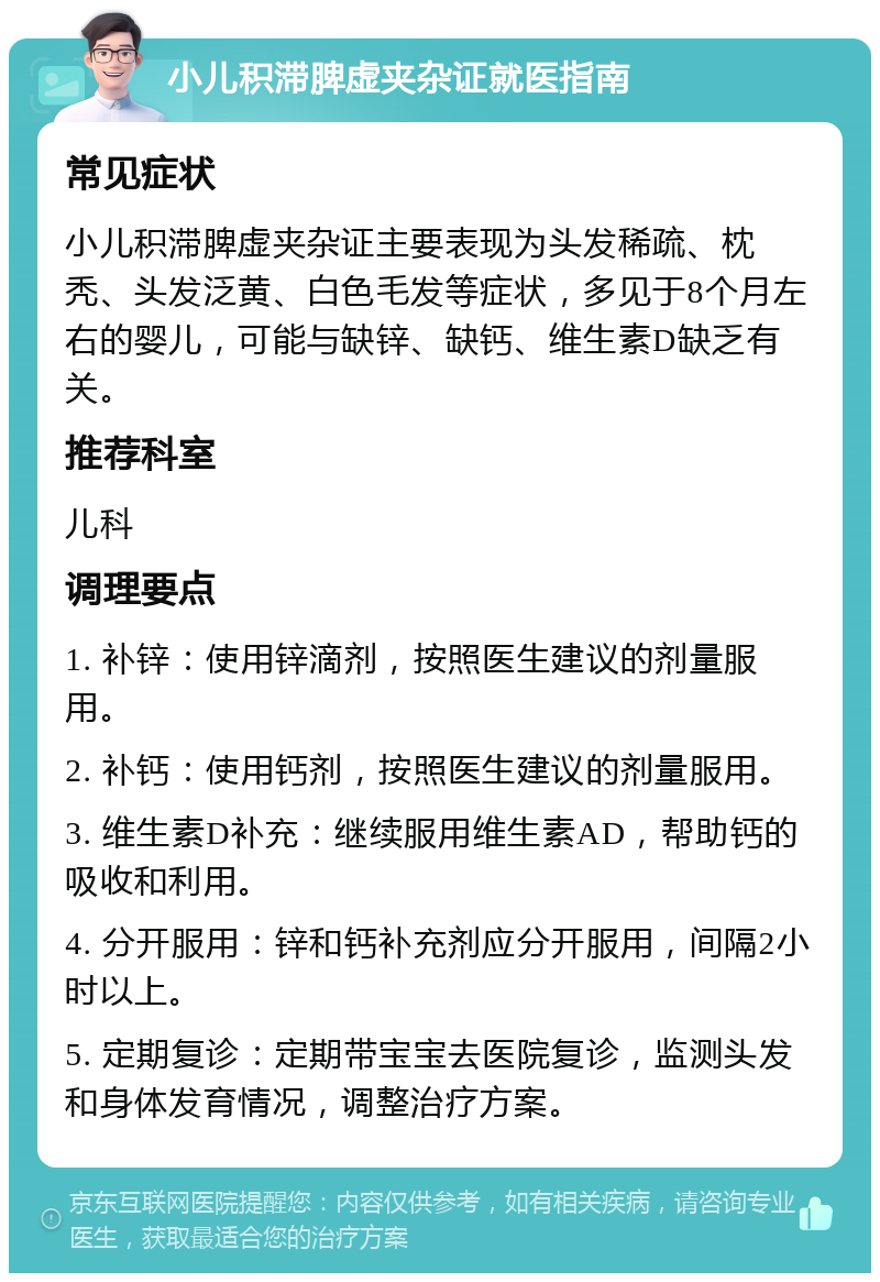 小儿积滞脾虚夹杂证就医指南 常见症状 小儿积滞脾虚夹杂证主要表现为头发稀疏、枕秃、头发泛黄、白色毛发等症状，多见于8个月左右的婴儿，可能与缺锌、缺钙、维生素D缺乏有关。 推荐科室 儿科 调理要点 1. 补锌：使用锌滴剂，按照医生建议的剂量服用。 2. 补钙：使用钙剂，按照医生建议的剂量服用。 3. 维生素D补充：继续服用维生素AD，帮助钙的吸收和利用。 4. 分开服用：锌和钙补充剂应分开服用，间隔2小时以上。 5. 定期复诊：定期带宝宝去医院复诊，监测头发和身体发育情况，调整治疗方案。