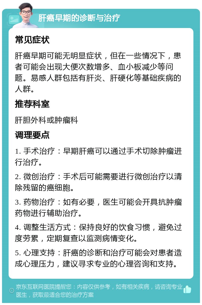 肝癌早期的诊断与治疗 常见症状 肝癌早期可能无明显症状，但在一些情况下，患者可能会出现大便次数增多、血小板减少等问题。易感人群包括有肝炎、肝硬化等基础疾病的人群。 推荐科室 肝胆外科或肿瘤科 调理要点 1. 手术治疗：早期肝癌可以通过手术切除肿瘤进行治疗。 2. 微创治疗：手术后可能需要进行微创治疗以清除残留的癌细胞。 3. 药物治疗：如有必要，医生可能会开具抗肿瘤药物进行辅助治疗。 4. 调整生活方式：保持良好的饮食习惯，避免过度劳累，定期复查以监测病情变化。 5. 心理支持：肝癌的诊断和治疗可能会对患者造成心理压力，建议寻求专业的心理咨询和支持。