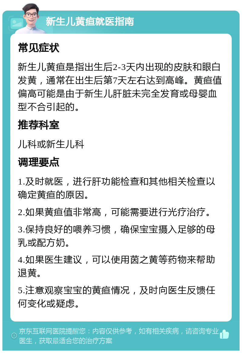 新生儿黄疸就医指南 常见症状 新生儿黄疸是指出生后2-3天内出现的皮肤和眼白发黄，通常在出生后第7天左右达到高峰。黄疸值偏高可能是由于新生儿肝脏未完全发育或母婴血型不合引起的。 推荐科室 儿科或新生儿科 调理要点 1.及时就医，进行肝功能检查和其他相关检查以确定黄疸的原因。 2.如果黄疸值非常高，可能需要进行光疗治疗。 3.保持良好的喂养习惯，确保宝宝摄入足够的母乳或配方奶。 4.如果医生建议，可以使用茵之黄等药物来帮助退黄。 5.注意观察宝宝的黄疸情况，及时向医生反馈任何变化或疑虑。