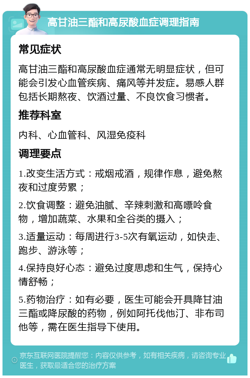 高甘油三酯和高尿酸血症调理指南 常见症状 高甘油三酯和高尿酸血症通常无明显症状，但可能会引发心血管疾病、痛风等并发症。易感人群包括长期熬夜、饮酒过量、不良饮食习惯者。 推荐科室 内科、心血管科、风湿免疫科 调理要点 1.改变生活方式：戒烟戒酒，规律作息，避免熬夜和过度劳累； 2.饮食调整：避免油腻、辛辣刺激和高嘌呤食物，增加蔬菜、水果和全谷类的摄入； 3.适量运动：每周进行3-5次有氧运动，如快走、跑步、游泳等； 4.保持良好心态：避免过度思虑和生气，保持心情舒畅； 5.药物治疗：如有必要，医生可能会开具降甘油三酯或降尿酸的药物，例如阿托伐他汀、非布司他等，需在医生指导下使用。