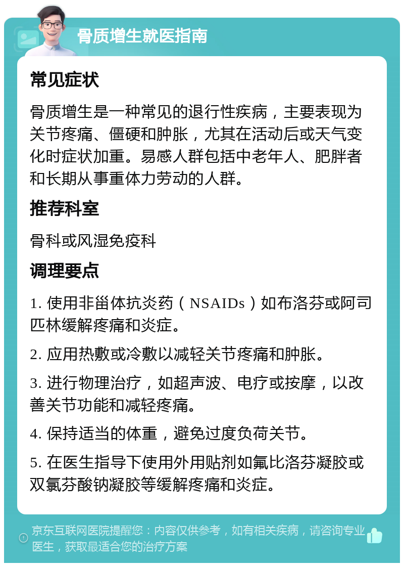 骨质增生就医指南 常见症状 骨质增生是一种常见的退行性疾病，主要表现为关节疼痛、僵硬和肿胀，尤其在活动后或天气变化时症状加重。易感人群包括中老年人、肥胖者和长期从事重体力劳动的人群。 推荐科室 骨科或风湿免疫科 调理要点 1. 使用非甾体抗炎药（NSAIDs）如布洛芬或阿司匹林缓解疼痛和炎症。 2. 应用热敷或冷敷以减轻关节疼痛和肿胀。 3. 进行物理治疗，如超声波、电疗或按摩，以改善关节功能和减轻疼痛。 4. 保持适当的体重，避免过度负荷关节。 5. 在医生指导下使用外用贴剂如氟比洛芬凝胶或双氯芬酸钠凝胶等缓解疼痛和炎症。