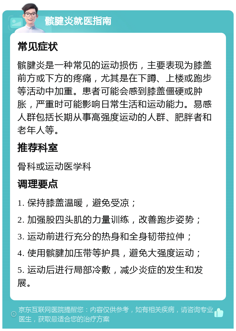 髌腱炎就医指南 常见症状 髌腱炎是一种常见的运动损伤，主要表现为膝盖前方或下方的疼痛，尤其是在下蹲、上楼或跑步等活动中加重。患者可能会感到膝盖僵硬或肿胀，严重时可能影响日常生活和运动能力。易感人群包括长期从事高强度运动的人群、肥胖者和老年人等。 推荐科室 骨科或运动医学科 调理要点 1. 保持膝盖温暖，避免受凉； 2. 加强股四头肌的力量训练，改善跑步姿势； 3. 运动前进行充分的热身和全身韧带拉伸； 4. 使用髌腱加压带等护具，避免大强度运动； 5. 运动后进行局部冷敷，减少炎症的发生和发展。