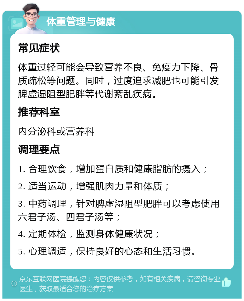 体重管理与健康 常见症状 体重过轻可能会导致营养不良、免疫力下降、骨质疏松等问题。同时，过度追求减肥也可能引发脾虚湿阻型肥胖等代谢紊乱疾病。 推荐科室 内分泌科或营养科 调理要点 1. 合理饮食，增加蛋白质和健康脂肪的摄入； 2. 适当运动，增强肌肉力量和体质； 3. 中药调理，针对脾虚湿阻型肥胖可以考虑使用六君子汤、四君子汤等； 4. 定期体检，监测身体健康状况； 5. 心理调适，保持良好的心态和生活习惯。