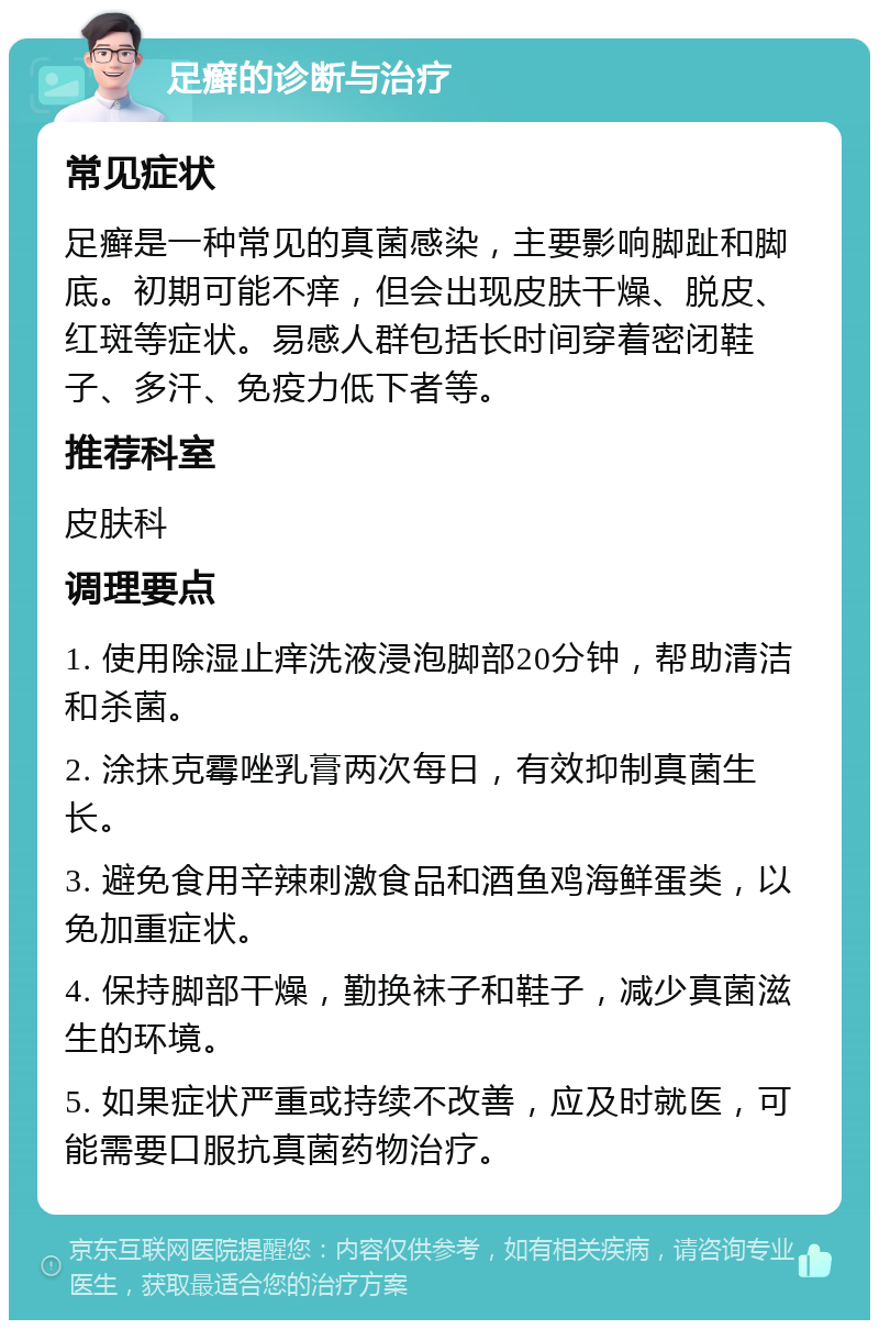 足癣的诊断与治疗 常见症状 足癣是一种常见的真菌感染，主要影响脚趾和脚底。初期可能不痒，但会出现皮肤干燥、脱皮、红斑等症状。易感人群包括长时间穿着密闭鞋子、多汗、免疫力低下者等。 推荐科室 皮肤科 调理要点 1. 使用除湿止痒洗液浸泡脚部20分钟，帮助清洁和杀菌。 2. 涂抹克霉唑乳膏两次每日，有效抑制真菌生长。 3. 避免食用辛辣刺激食品和酒鱼鸡海鲜蛋类，以免加重症状。 4. 保持脚部干燥，勤换袜子和鞋子，减少真菌滋生的环境。 5. 如果症状严重或持续不改善，应及时就医，可能需要口服抗真菌药物治疗。