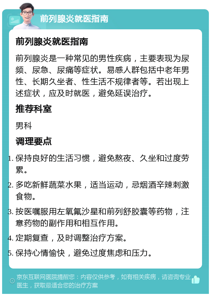 前列腺炎就医指南 前列腺炎就医指南 前列腺炎是一种常见的男性疾病，主要表现为尿频、尿急、尿痛等症状。易感人群包括中老年男性、长期久坐者、性生活不规律者等。若出现上述症状，应及时就医，避免延误治疗。 推荐科室 男科 调理要点 保持良好的生活习惯，避免熬夜、久坐和过度劳累。 多吃新鲜蔬菜水果，适当运动，忌烟酒辛辣刺激食物。 按医嘱服用左氧氟沙星和前列舒胶囊等药物，注意药物的副作用和相互作用。 定期复查，及时调整治疗方案。 保持心情愉快，避免过度焦虑和压力。