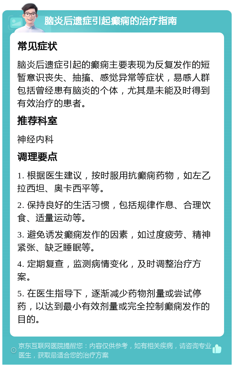 脑炎后遗症引起癫痫的治疗指南 常见症状 脑炎后遗症引起的癫痫主要表现为反复发作的短暂意识丧失、抽搐、感觉异常等症状，易感人群包括曾经患有脑炎的个体，尤其是未能及时得到有效治疗的患者。 推荐科室 神经内科 调理要点 1. 根据医生建议，按时服用抗癫痫药物，如左乙拉西坦、奥卡西平等。 2. 保持良好的生活习惯，包括规律作息、合理饮食、适量运动等。 3. 避免诱发癫痫发作的因素，如过度疲劳、精神紧张、缺乏睡眠等。 4. 定期复查，监测病情变化，及时调整治疗方案。 5. 在医生指导下，逐渐减少药物剂量或尝试停药，以达到最小有效剂量或完全控制癫痫发作的目的。