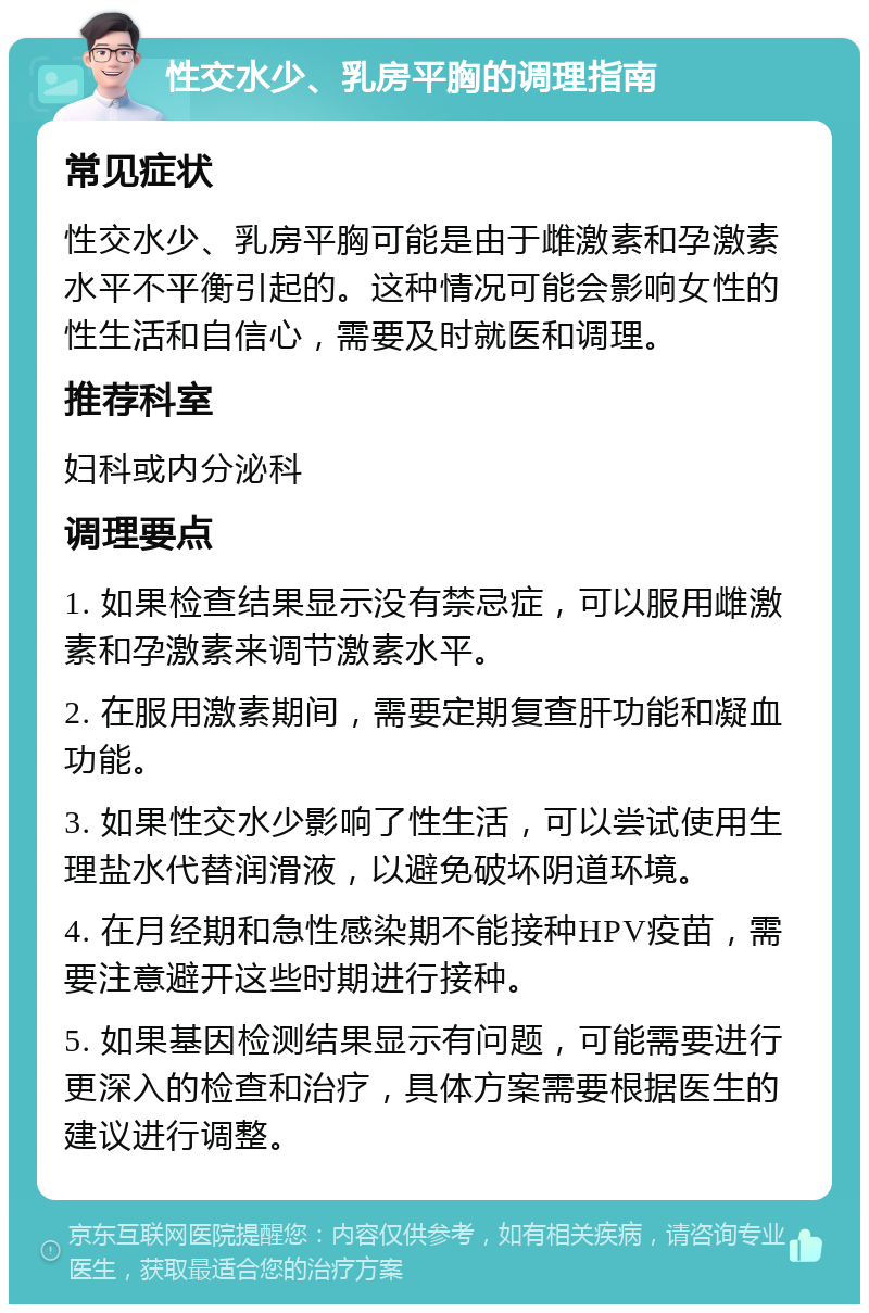 性交水少、乳房平胸的调理指南 常见症状 性交水少、乳房平胸可能是由于雌激素和孕激素水平不平衡引起的。这种情况可能会影响女性的性生活和自信心，需要及时就医和调理。 推荐科室 妇科或内分泌科 调理要点 1. 如果检查结果显示没有禁忌症，可以服用雌激素和孕激素来调节激素水平。 2. 在服用激素期间，需要定期复查肝功能和凝血功能。 3. 如果性交水少影响了性生活，可以尝试使用生理盐水代替润滑液，以避免破坏阴道环境。 4. 在月经期和急性感染期不能接种HPV疫苗，需要注意避开这些时期进行接种。 5. 如果基因检测结果显示有问题，可能需要进行更深入的检查和治疗，具体方案需要根据医生的建议进行调整。