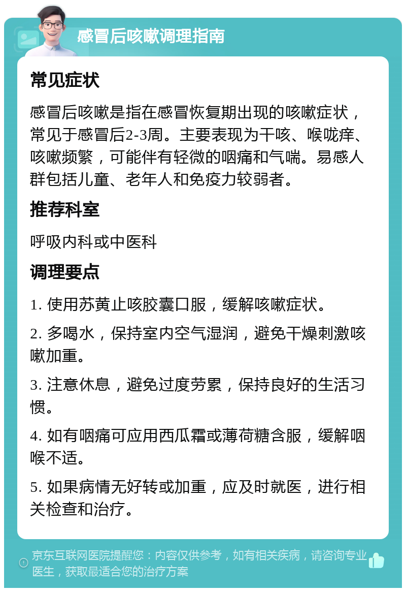 感冒后咳嗽调理指南 常见症状 感冒后咳嗽是指在感冒恢复期出现的咳嗽症状，常见于感冒后2-3周。主要表现为干咳、喉咙痒、咳嗽频繁，可能伴有轻微的咽痛和气喘。易感人群包括儿童、老年人和免疫力较弱者。 推荐科室 呼吸内科或中医科 调理要点 1. 使用苏黄止咳胶囊口服，缓解咳嗽症状。 2. 多喝水，保持室内空气湿润，避免干燥刺激咳嗽加重。 3. 注意休息，避免过度劳累，保持良好的生活习惯。 4. 如有咽痛可应用西瓜霜或薄荷糖含服，缓解咽喉不适。 5. 如果病情无好转或加重，应及时就医，进行相关检查和治疗。