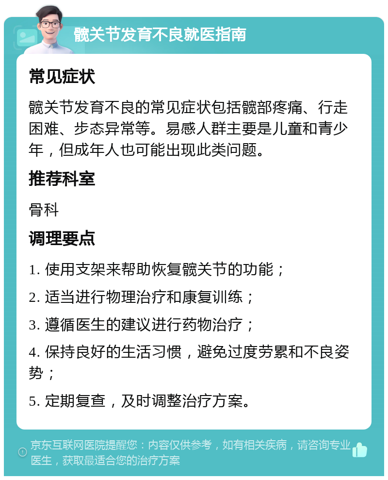 髋关节发育不良就医指南 常见症状 髋关节发育不良的常见症状包括髋部疼痛、行走困难、步态异常等。易感人群主要是儿童和青少年，但成年人也可能出现此类问题。 推荐科室 骨科 调理要点 1. 使用支架来帮助恢复髋关节的功能； 2. 适当进行物理治疗和康复训练； 3. 遵循医生的建议进行药物治疗； 4. 保持良好的生活习惯，避免过度劳累和不良姿势； 5. 定期复查，及时调整治疗方案。