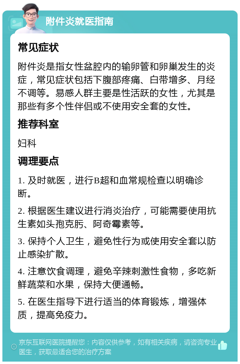 附件炎就医指南 常见症状 附件炎是指女性盆腔内的输卵管和卵巢发生的炎症，常见症状包括下腹部疼痛、白带增多、月经不调等。易感人群主要是性活跃的女性，尤其是那些有多个性伴侣或不使用安全套的女性。 推荐科室 妇科 调理要点 1. 及时就医，进行B超和血常规检查以明确诊断。 2. 根据医生建议进行消炎治疗，可能需要使用抗生素如头孢克肟、阿奇霉素等。 3. 保持个人卫生，避免性行为或使用安全套以防止感染扩散。 4. 注意饮食调理，避免辛辣刺激性食物，多吃新鲜蔬菜和水果，保持大便通畅。 5. 在医生指导下进行适当的体育锻炼，增强体质，提高免疫力。