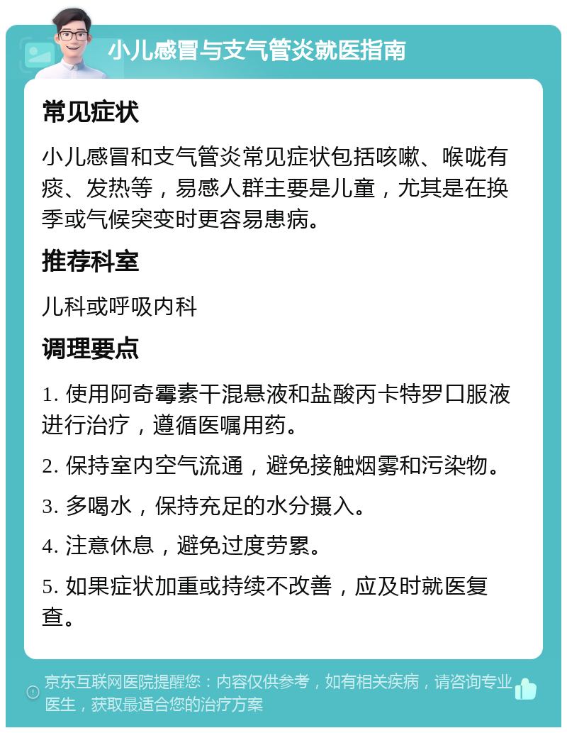 小儿感冒与支气管炎就医指南 常见症状 小儿感冒和支气管炎常见症状包括咳嗽、喉咙有痰、发热等，易感人群主要是儿童，尤其是在换季或气候突变时更容易患病。 推荐科室 儿科或呼吸内科 调理要点 1. 使用阿奇霉素干混悬液和盐酸丙卡特罗口服液进行治疗，遵循医嘱用药。 2. 保持室内空气流通，避免接触烟雾和污染物。 3. 多喝水，保持充足的水分摄入。 4. 注意休息，避免过度劳累。 5. 如果症状加重或持续不改善，应及时就医复查。