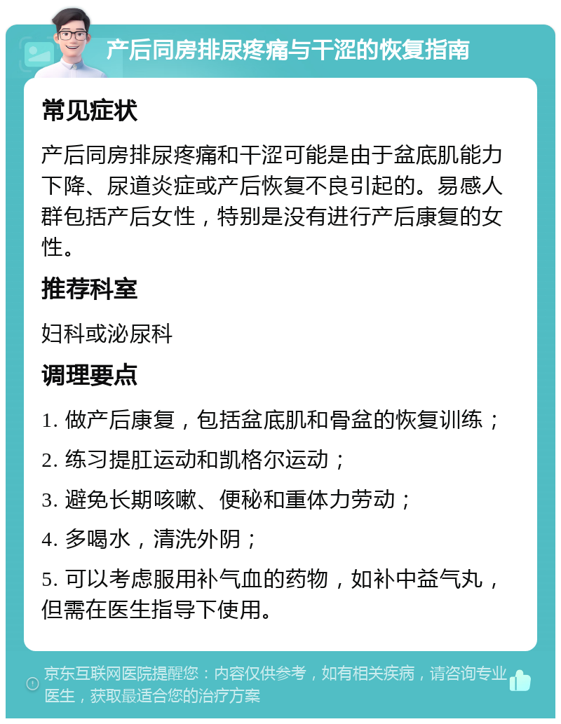 产后同房排尿疼痛与干涩的恢复指南 常见症状 产后同房排尿疼痛和干涩可能是由于盆底肌能力下降、尿道炎症或产后恢复不良引起的。易感人群包括产后女性，特别是没有进行产后康复的女性。 推荐科室 妇科或泌尿科 调理要点 1. 做产后康复，包括盆底肌和骨盆的恢复训练； 2. 练习提肛运动和凯格尔运动； 3. 避免长期咳嗽、便秘和重体力劳动； 4. 多喝水，清洗外阴； 5. 可以考虑服用补气血的药物，如补中益气丸，但需在医生指导下使用。