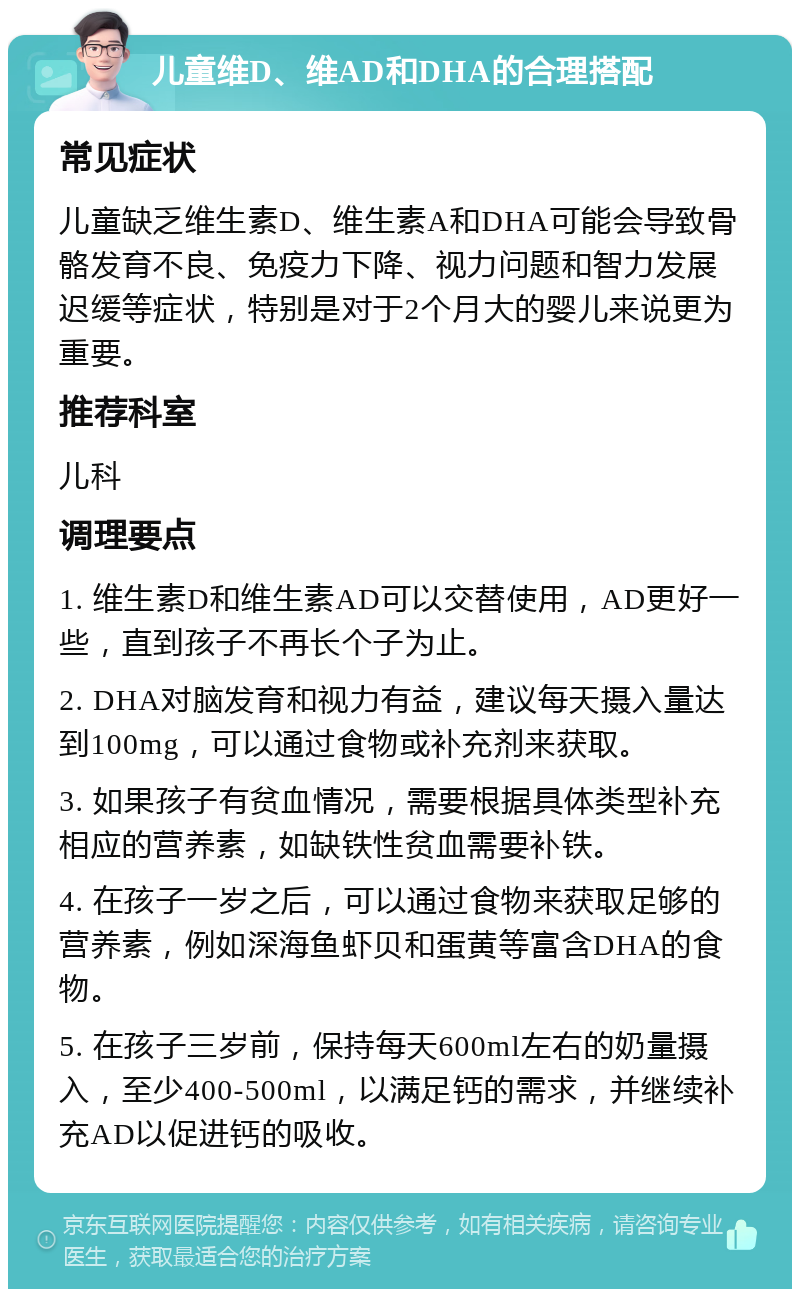 儿童维D、维AD和DHA的合理搭配 常见症状 儿童缺乏维生素D、维生素A和DHA可能会导致骨骼发育不良、免疫力下降、视力问题和智力发展迟缓等症状，特别是对于2个月大的婴儿来说更为重要。 推荐科室 儿科 调理要点 1. 维生素D和维生素AD可以交替使用，AD更好一些，直到孩子不再长个子为止。 2. DHA对脑发育和视力有益，建议每天摄入量达到100mg，可以通过食物或补充剂来获取。 3. 如果孩子有贫血情况，需要根据具体类型补充相应的营养素，如缺铁性贫血需要补铁。 4. 在孩子一岁之后，可以通过食物来获取足够的营养素，例如深海鱼虾贝和蛋黄等富含DHA的食物。 5. 在孩子三岁前，保持每天600ml左右的奶量摄入，至少400-500ml，以满足钙的需求，并继续补充AD以促进钙的吸收。