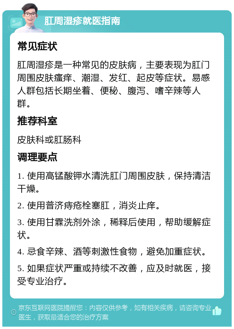 肛周湿疹就医指南 常见症状 肛周湿疹是一种常见的皮肤病，主要表现为肛门周围皮肤瘙痒、潮湿、发红、起皮等症状。易感人群包括长期坐着、便秘、腹泻、嗜辛辣等人群。 推荐科室 皮肤科或肛肠科 调理要点 1. 使用高锰酸钾水清洗肛门周围皮肤，保持清洁干燥。 2. 使用普济痔疮栓塞肛，消炎止痒。 3. 使用甘霖洗剂外涂，稀释后使用，帮助缓解症状。 4. 忌食辛辣、酒等刺激性食物，避免加重症状。 5. 如果症状严重或持续不改善，应及时就医，接受专业治疗。