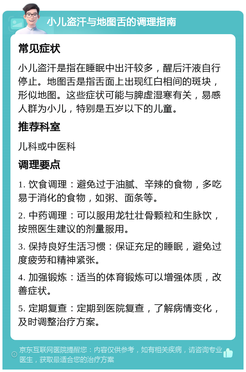 小儿盗汗与地图舌的调理指南 常见症状 小儿盗汗是指在睡眠中出汗较多，醒后汗液自行停止。地图舌是指舌面上出现红白相间的斑块，形似地图。这些症状可能与脾虚湿寒有关，易感人群为小儿，特别是五岁以下的儿童。 推荐科室 儿科或中医科 调理要点 1. 饮食调理：避免过于油腻、辛辣的食物，多吃易于消化的食物，如粥、面条等。 2. 中药调理：可以服用龙牡壮骨颗粒和生脉饮，按照医生建议的剂量服用。 3. 保持良好生活习惯：保证充足的睡眠，避免过度疲劳和精神紧张。 4. 加强锻炼：适当的体育锻炼可以增强体质，改善症状。 5. 定期复查：定期到医院复查，了解病情变化，及时调整治疗方案。