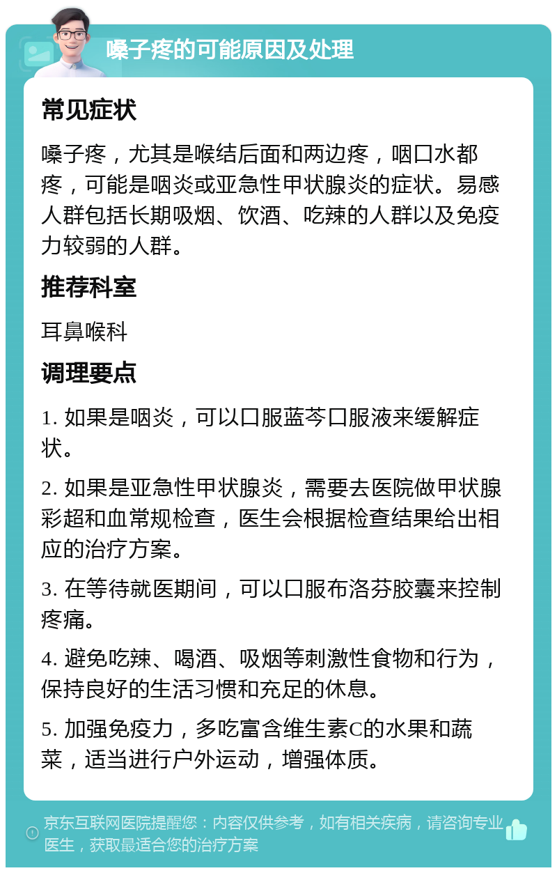 嗓子疼的可能原因及处理 常见症状 嗓子疼，尤其是喉结后面和两边疼，咽口水都疼，可能是咽炎或亚急性甲状腺炎的症状。易感人群包括长期吸烟、饮酒、吃辣的人群以及免疫力较弱的人群。 推荐科室 耳鼻喉科 调理要点 1. 如果是咽炎，可以口服蓝芩口服液来缓解症状。 2. 如果是亚急性甲状腺炎，需要去医院做甲状腺彩超和血常规检查，医生会根据检查结果给出相应的治疗方案。 3. 在等待就医期间，可以口服布洛芬胶囊来控制疼痛。 4. 避免吃辣、喝酒、吸烟等刺激性食物和行为，保持良好的生活习惯和充足的休息。 5. 加强免疫力，多吃富含维生素C的水果和蔬菜，适当进行户外运动，增强体质。