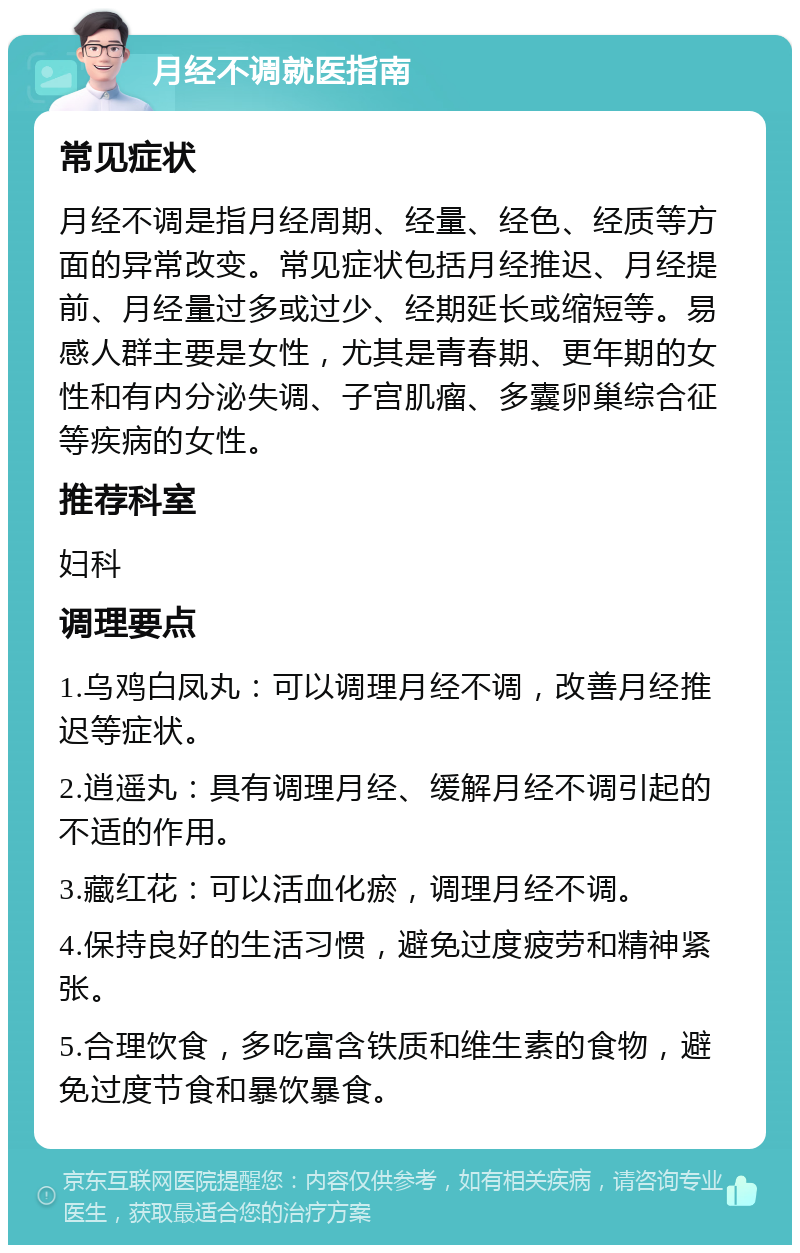 月经不调就医指南 常见症状 月经不调是指月经周期、经量、经色、经质等方面的异常改变。常见症状包括月经推迟、月经提前、月经量过多或过少、经期延长或缩短等。易感人群主要是女性，尤其是青春期、更年期的女性和有内分泌失调、子宫肌瘤、多囊卵巢综合征等疾病的女性。 推荐科室 妇科 调理要点 1.乌鸡白凤丸：可以调理月经不调，改善月经推迟等症状。 2.逍遥丸：具有调理月经、缓解月经不调引起的不适的作用。 3.藏红花：可以活血化瘀，调理月经不调。 4.保持良好的生活习惯，避免过度疲劳和精神紧张。 5.合理饮食，多吃富含铁质和维生素的食物，避免过度节食和暴饮暴食。