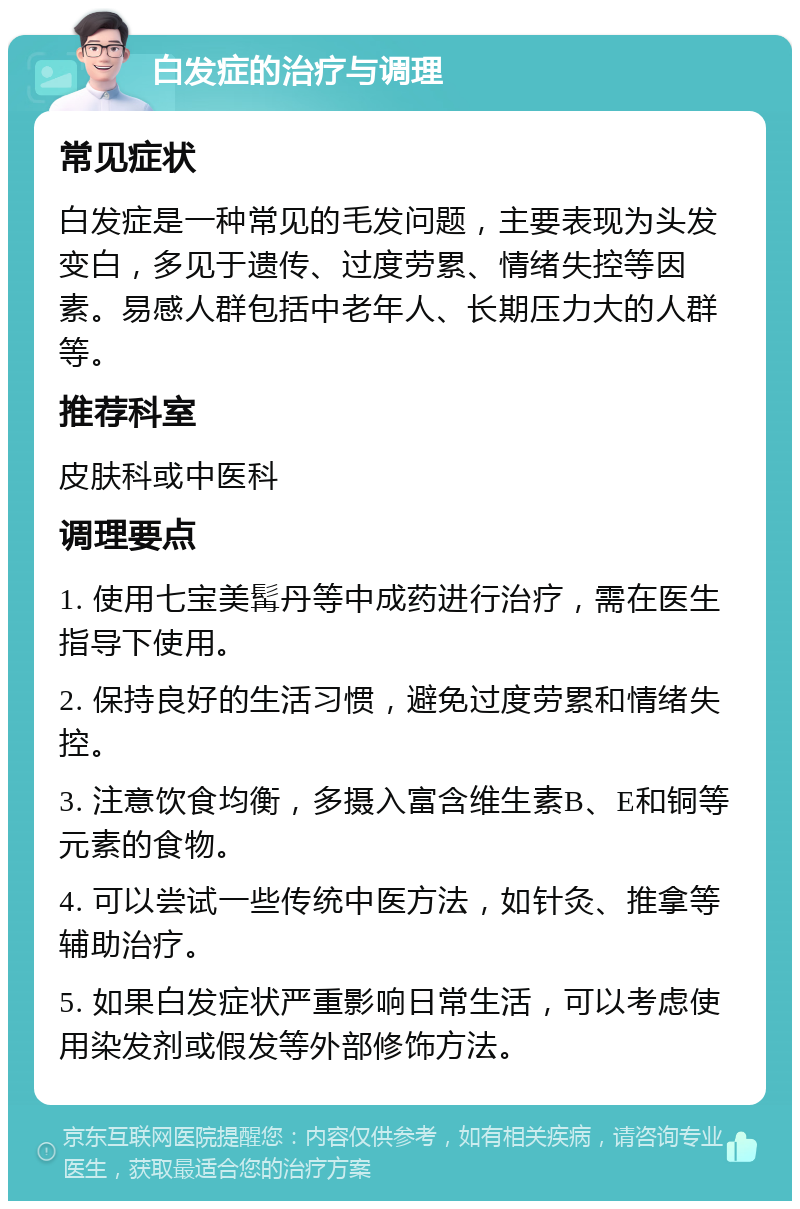 白发症的治疗与调理 常见症状 白发症是一种常见的毛发问题，主要表现为头发变白，多见于遗传、过度劳累、情绪失控等因素。易感人群包括中老年人、长期压力大的人群等。 推荐科室 皮肤科或中医科 调理要点 1. 使用七宝美髯丹等中成药进行治疗，需在医生指导下使用。 2. 保持良好的生活习惯，避免过度劳累和情绪失控。 3. 注意饮食均衡，多摄入富含维生素B、E和铜等元素的食物。 4. 可以尝试一些传统中医方法，如针灸、推拿等辅助治疗。 5. 如果白发症状严重影响日常生活，可以考虑使用染发剂或假发等外部修饰方法。