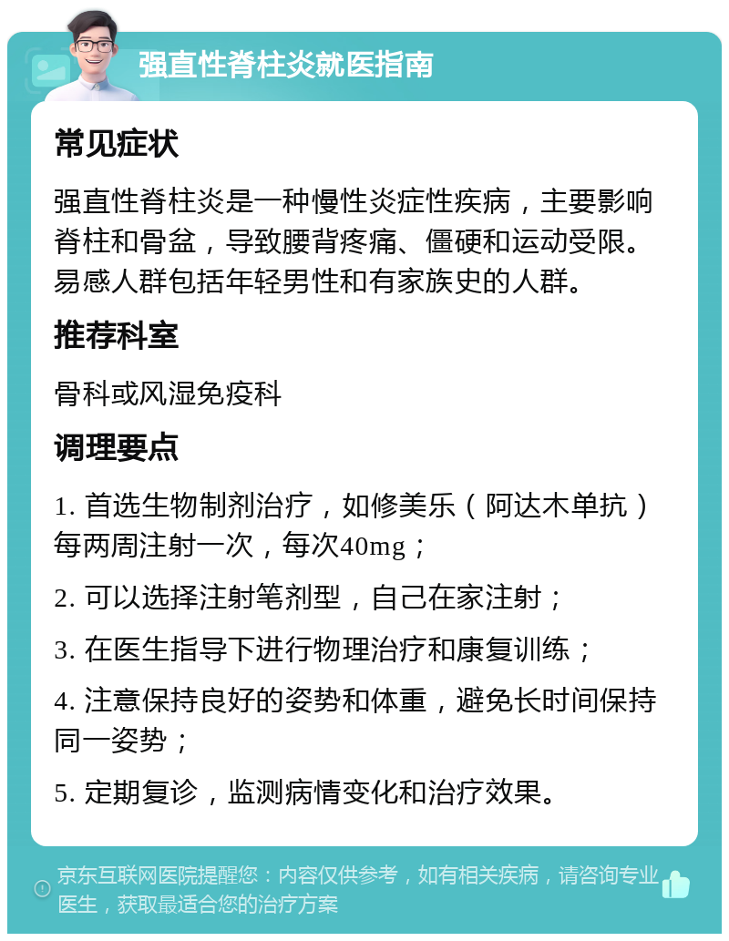 强直性脊柱炎就医指南 常见症状 强直性脊柱炎是一种慢性炎症性疾病，主要影响脊柱和骨盆，导致腰背疼痛、僵硬和运动受限。易感人群包括年轻男性和有家族史的人群。 推荐科室 骨科或风湿免疫科 调理要点 1. 首选生物制剂治疗，如修美乐（阿达木单抗）每两周注射一次，每次40mg； 2. 可以选择注射笔剂型，自己在家注射； 3. 在医生指导下进行物理治疗和康复训练； 4. 注意保持良好的姿势和体重，避免长时间保持同一姿势； 5. 定期复诊，监测病情变化和治疗效果。